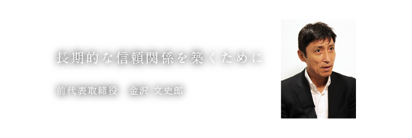 長期的な信頼関係を築くために 前代表取締役 金沢 文史郎